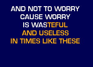 AND NOT TO WORRY
CAUSE WORRY
IS WASTEFUL
AND USELESS
IN TIMES LIKE THESE