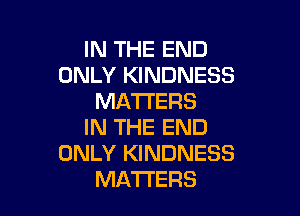 IN THE END
ONLY KINDNESS
MATTERS

IN THE END
ONLY KINDNESS
MATTERS