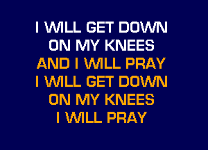 I 1WILL GET DOWN
ON MY KNEES
AND I INILL PRAY
I WLL GET DOWN
ON MY KNEES

I INILL PRAY l