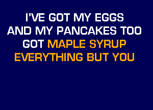I'VE GOT MY EGGS
AND MY PANCAKES T00
GOT MAPLE SYRUP
EVERYTHING BUT YOU