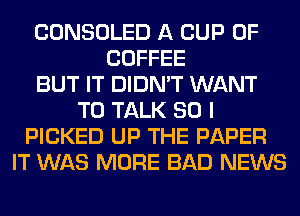 CONSOLED A CUP 0F
COFFEE
BUT IT DIDN'T WANT
TO TALK SO I
PICKED UP THE PAPER
IT WAS MORE BAD NEWS