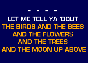 LET ME TELL YA 'BOUT
THE BIRDS AND THE BEES
AND THE FLOWERS
AND THE TREES
AND THE MOON UP ABOVE