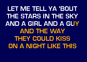 LET ME TELL YA 'BOUT
THE STARS IN THE SKY
AND A GIRL AND A GUY
AND THE WAY
THEY COULD KISS
ON A NIGHT LIKE THIS
