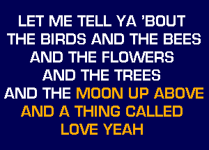LET ME TELL YA 'BOUT
THE BIRDS AND THE BEES
AND THE FLOWERS
AND THE TREES
AND THE MOON UP ABOVE
AND A THING CALLED
LOVE YEAH