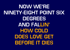 NOW WERE
NlNETY-EIGHT POINT SIX
DEGREES
AND FALLIM
HOW COLD
DOES LOVE GET
BEFORE IT DIES