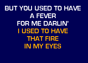 BUT YOU USED TO HAVE
A FEVER
FOR ME DARLIN'
I USED TO HAVE
THAT FIRE
IN MY EYES