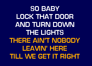 SO BABY
LOCK THAT DOOR
AND TURN DOWN
THE LIGHTS
THERE AIN'T NOBODY
LEl-W'IN' HERE
TILL WE GET IT RIGHT