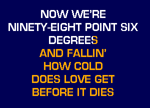 NOW WERE
NlNETY-EIGHT POINT SIX
DEGREES
AND FALLIM
HOW COLD
DOES LOVE GET
BEFORE IT DIES
