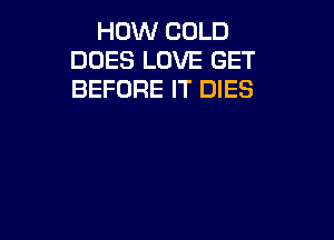 HOW COLD
DOES LOVE GET
BEFORE IT DIES