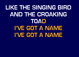 LIKE THE SINGING BIRD
AND THE CROAKING
TOAD
I'VE GOT A NAME
I'VE GOT A NAME