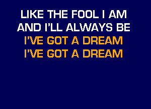 LIKE THE FOOL I AM
AND I'LL ALWAYS BE
I'VE GOT A DREAM
I'VE GOT A DREAM