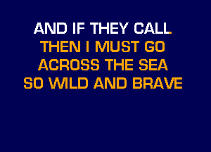 AND IF THEY CALL
THEN I MUST GO
ACROSS THE SEA

SO WLD AND BRAVE