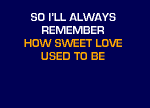 SO I'LL ALWAYS
REMEMBER
HOW SWEET LOVE

USED TO BE