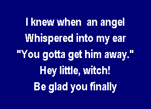 I knew when an angel
Whispered into my ear

You gotta get him away.
Hey little, witch!
Be glad you finally