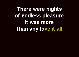 There were nights
of endless pleasure
It was more

than any love it all