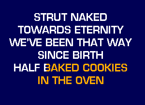 STRUT NAKED
TOWARDS ETERNITY
WE'VE BEEN THAT WAY
SINCE BIRTH
HALF BAKED COOKIES
IN THE OVEN