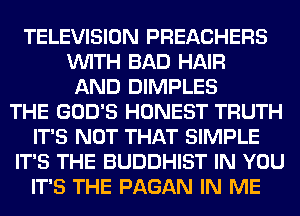 TELEVISION PREACHERS
VUITH BAD HAIR
AND DIMPLES
THE GOD'S HONEST TRUTH
IT'S NOT THAT SIMPLE
IT'S THE BUDDHIST IN YOU
IT'S THE PAGAN IN ME