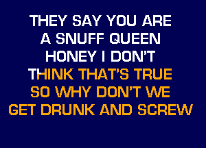 THEY SAY YOU ARE
A SNUFF QUEEN
HONEY I DON'T
THINK THAT'S TRUE
SO WHY DON'T WE
GET DRUNK AND SCREW