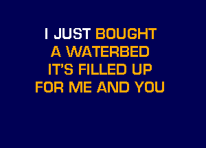 I JUST BOUGHT
A WATERBED
ITS FILLED UP

FOR ME AND YOU