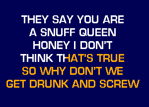 THEY SAY YOU ARE
A SNUFF QUEEN
HONEY I DON'T
THINK THAT'S TRUE
SO WHY DON'T WE
GET DRUNK AND SCREW