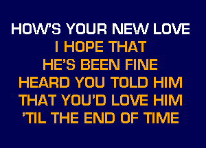 HOWS YOUR NEW LOVE
I HOPE THAT
HE'S BEEN FINE
HEARD YOU TOLD HIM
THAT YOU'D LOVE HIM
'TIL THE END OF TIME