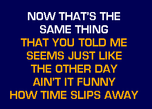 NOW THAT'S THE
SAME THING
THAT YOU TOLD ME
SEEMS JUST LIKE
THE OTHER DAY
AIN'T IT FUNNY
HOW TIME SLIPS AWAY