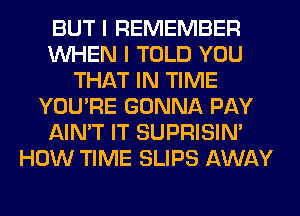 BUT I REMEMBER
WHEN I TOLD YOU
THAT IN TIME
YOU'RE GONNA PAY
AIN'T IT SUPRISIN'
HOW TIME SLIPS AWAY