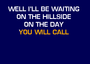 WELL I'LL BE WAITING
ON THE HILLSIDE
ON THE DAY
YOU WILL CALL