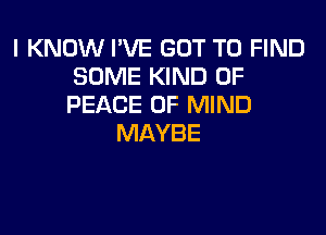 I KNOW I'VE GOT TO FIND
SOME KIND OF
PEACE OF MIND

MAYBE