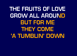 THE FRUITS OF LOVE
GROW ALL AROUND
BUT FOR ME
THEY COME
'A TUMBLIN' DOWN