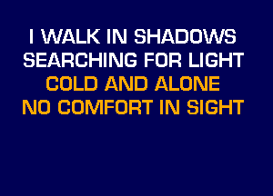 I WALK IN SHADOWS
SEARCHING FOR LIGHT
COLD AND ALONE
N0 COMFORT IN SIGHT