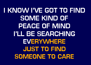 I KNOW I'VE GOT TO FIND
SOME KIND OF
PEACE OF MIND

I'LL BE SEARCHING
EVERYVUHERE
JUST TO FIND

SOMEONE TO CARE