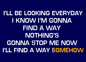 I'LL BE LOOKING EVERYDAY
I KNOW I'M GONNA
FIND A WAY
NOTHING'S

GONNA STOP ME NOW
I'LL FIND A WAY SOMEHOW