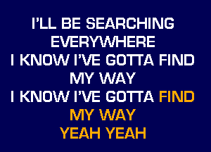 I'LL BE SEARCHING
EVERYWHERE
I KNOW I'VE GOTTA FIND
MY WAY
I KNOW I'VE GOTTA FIND
MY WAY
YEAH YEAH