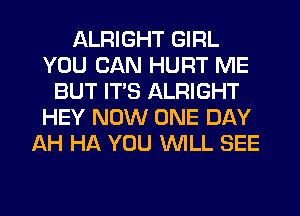 ALRIGHT GIRL
YOU CAN HURT ME
BUT ITS ALRIGHT
HEY NOW ONE DAY
AH HA YOU WLL SEE