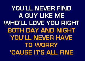 YOU'LL NEVER FIND
A GUY LIKE ME
VVHO'LL LOVE YOU RIGHT
BOTH DAY AND NIGHT
YOU'LL NEVER HAVE
TO WORRY
'CAUSE ITS ALL FINE