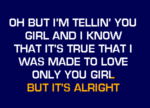 0H BUT I'M TELLIM YOU
GIRL AND I KNOW
THAT ITS TRUE THAT I
WAS MADE TO LOVE
ONLY YOU GIRL
BUT ITS ALRIGHT