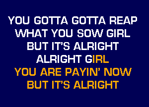 YOU GOTTA GOTTA REAP
WHAT YOU 80W GIRL
BUT ITS ALRIGHT
ALRIGHT GIRL
YOU ARE PAYIN' NOW
BUT ITS ALRIGHT