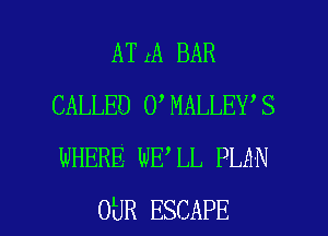ATrA BAR
CALLED 0 MALLEY S
WHERE WE LL PLAN

OUR ESCAPE l