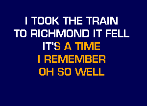 I TOOK THE TRAIN
T0 RICHMOND IT FELL
ITS A TIME
I REMEMBER
0H 80 WELL