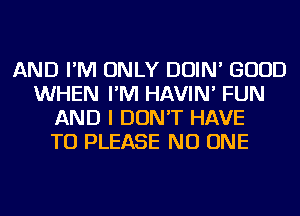 AND I'M ONLY DOIN' GOOD
WHEN I'M HAVIN' FUN
AND I DON'T HAVE
TO PLEASE NO ONE