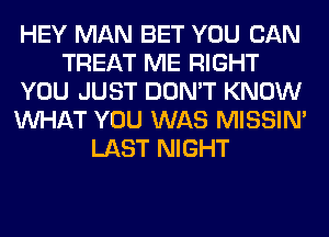 HEY MAN BET YOU CAN
TREAT ME RIGHT
YOU JUST DON'T KNOW
WHAT YOU WAS MISSIN'
LAST NIGHT