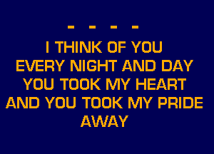 I THINK OF YOU
EVERY NIGHT AND DAY
YOU TOOK MY HEART
AND YOU TOOK MY PRIDE
AWAY