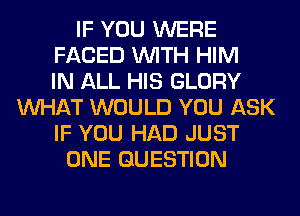 IF YOU WERE
FACED WITH HIM
IN ALL HIS GLORY
WHAT WOULD YOU ASK
IF YOU HAD JUST
ONE QUESTION