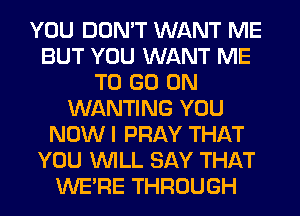 YOU DON'T WANT ME
BUT YOU WANT ME
TO GO ON
WANTING YOU
NOW I PRAY THAT
YOU WILL SAY THAT
WERE THROUGH