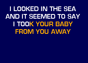 I LOOKED IN THE SEA
AND IT SEEMED TO SAY
I TOOK YOUR BABY
FROM YOU AWAY