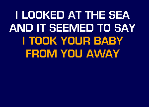 I LOOKED AT THE SEA
AND IT SEEMED TO SAY
I TOOK YOUR BABY
FROM YOU AWAY