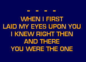 WHEN I FIRST
LAID MY EYES UPON YOU
I KNEW RIGHT THEN
AND THERE
YOU WERE THE ONE