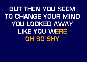 BUT THEN YOU SEEM
TO CHANGE YOUR MIND
YOU LOOKED AWAY
LIKE YOU WERE
0H 80 SHY