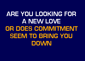 ARE YOU LOOKING FOR
A NEW LOVE
0R DOES COMMITMENT
SEEM TO BRING YOU
DOWN